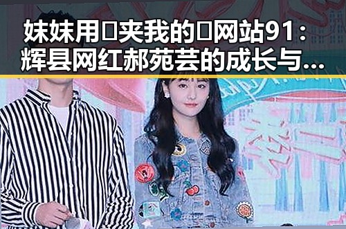 妺妺用🐻夹我的🍌网站91：辉县网红郝苑芸的成长与影响