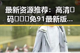 最新资源推荐：高清🈚码🔞❌♋免91最新版下载指南