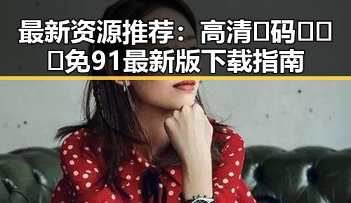 最新资源推荐：高清🈚码🔞❌♋免91最新版下载指南