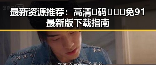 最新资源推荐：高清🈚码🔞❌♋免91最新版下载指南