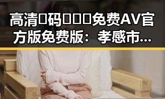 高清🈚码🔞❌♋免费AV官方版免费版:孝感市娱乐圈新动态