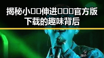 揭秘小🐔🐔伸进🈲🔞🔞官方版下载的趣味背后