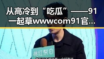从高冷到“吃瓜”——91 一起草wwwcom91官方版下载的全新体验