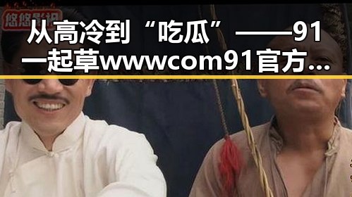 从高冷到“吃瓜”——91 一起草wwwcom91官方版下载的全新体验