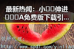 最新热闻：小🐔🐔伸进🈲🔞🔞A免费版下载引发关注