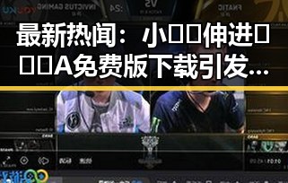 最新热闻：小🐔🐔伸进🈲🔞🔞A免费版下载引发关注