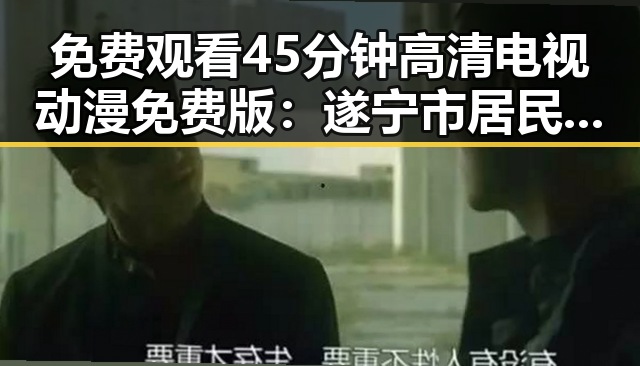 免费观看45分钟高清电视动漫免费版：遂宁市居民的新选择