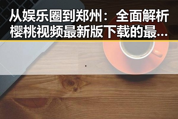 从娱乐圈到郑州：全面解析樱桃视频最新版下载的最新动态