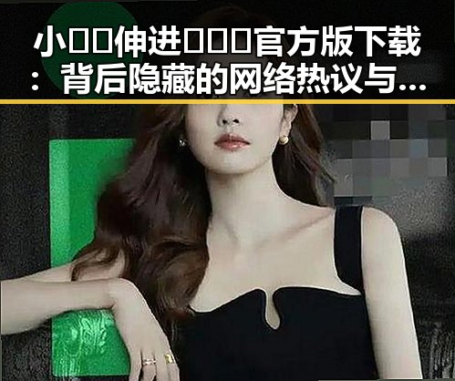 小🐔🐔伸进🈲🔞🔞官方版下载：背后隐藏的网络热议与安全考量