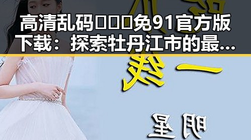 高清乱码🔞❌♋免91官方版下载：探索牡丹江市的最新娱乐资源
