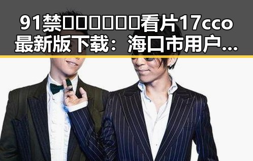 91禁🍆🍑🔞❌❌❌看片17cco最新版下载：海口市用户最新体验揭秘