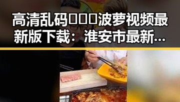高清乱码🔞❌♋波萝视频最新版下载：淮安市最新动态揭秘