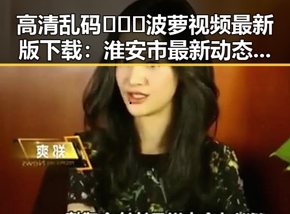 高清乱码🔞❌♋波萝视频最新版下载:淮安市最新动态揭秘