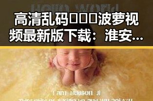 高清乱码🔞❌♋波萝视频最新版下载:淮安市最新动态揭秘