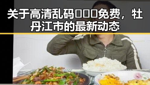 关于高清乱码🔞❌♋免费，牡丹江市的最新动态