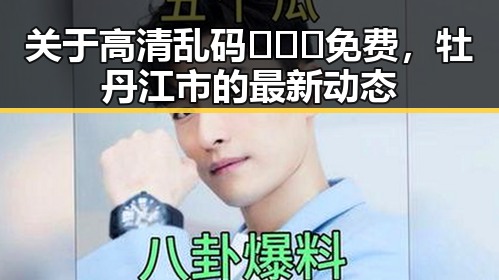 关于高清乱码🔞❌♋免费，牡丹江市的最新动态