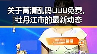 关于高清乱码🔞❌♋免费，牡丹江市的最新动态