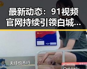最新动态：91视频官网持续引领白城市在线视频新趋势