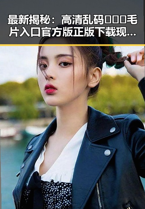 最新揭秘：高清乱码🔞❌♋毛片入口官方版正版下载现状分析