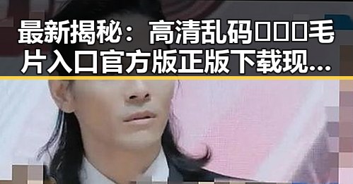 最新揭秘：高清乱码🔞❌♋毛片入口官方版正版下载现状分析