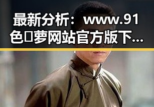 最新分析：www.91色😍萝网站官方版下载免费版现已成为焦点