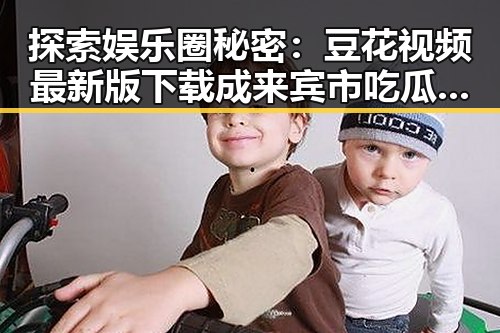 探索娱乐圈秘密：豆花视频最新版下载成来宾市吃瓜新宠