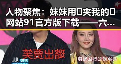 人物聚焦：妺妺用🐻夹我的🍌网站91官方版下载——六安市的最新动态