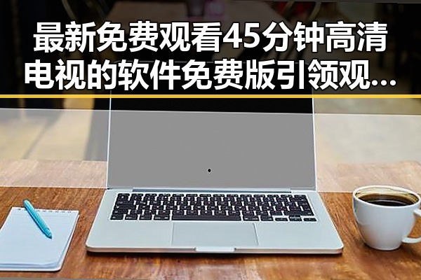 最新免费观看45分钟高清电视的软件免费版引领观影新潮流