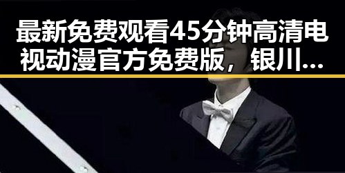 最新免费观看45分钟高清电视动漫官方免费版，银川市用户热议