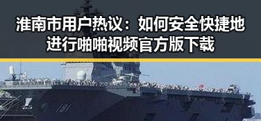 淮南市用户热议：如何安全快捷地进行啪啪视频官方版下载