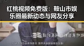 红桃视频免费版：鞍山市娱乐圈最新动态与网友分享