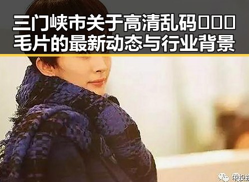 三门峡市关于高清乱码🔞❌♋毛片的最新动态与行业背景