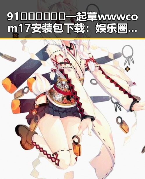 91🍆🍑🔞❌❌❌一起草wwwcom17安装包下载：娱乐圈背后那些不可忽视的力量