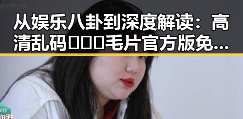 从娱乐八卦到深度解读：高清乱码🔞❌♋毛片官方版免费版的现象背后