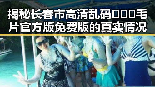 揭秘长春市高清乱码🔞❌♋毛片官方版免费版的真实情况