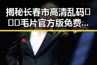 揭秘长春市高清乱码🔞❌♋毛片官方版免费版的真实情况
