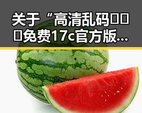 关于“高清乱码🔞❌♋免费17c官方版”的全面介绍与解析