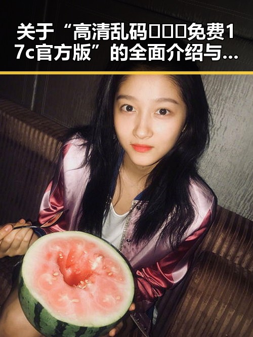 关于“高清乱码🔞❌♋免费17c官方版”的全面介绍与解析