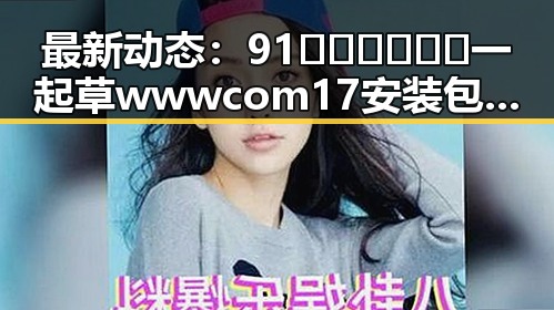 最新动态：91🍆🍑🔞❌❌❌一起草wwwcom17安装包下载现已成为热门话题