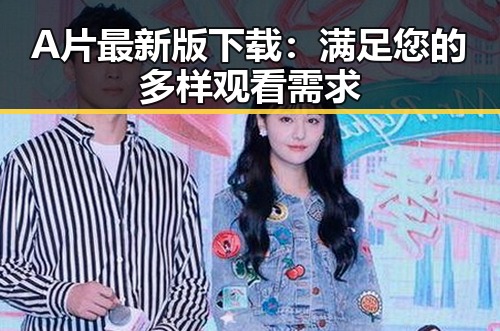A片最新版下载:满足您的多样观看需求