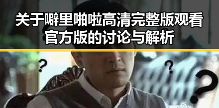 关于噼里啪啦高清完整版观看官方版的讨论与解析