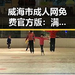 威海市成人网免费官方版：满足本地用户多样需求的新选择