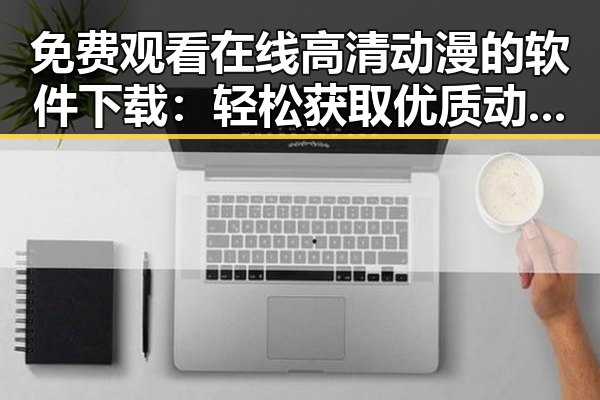 免费观看在线高清动漫的软件下载：轻松获取优质动画资源
