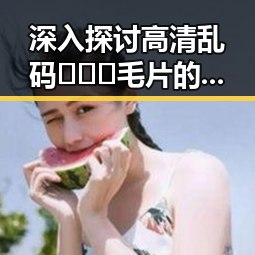 深入探讨高清乱码🔞❌♋毛片的现象与影响