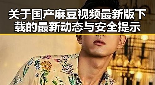 关于国产麻豆视频最新版下载的最新动态与安全提示