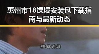 惠州市18馃埐安装包下载指南与最新动态