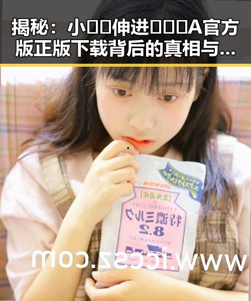 揭秘：小🐔🐔伸进🈲🔞🔞A官方版正版下载背后的真相与动态