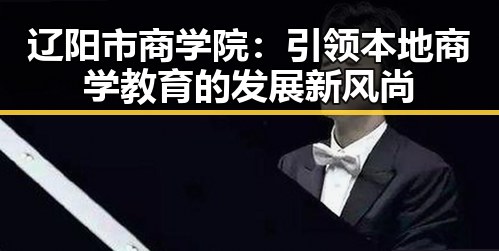 辽阳市商学院：引领本地商学教育的发展新风尚