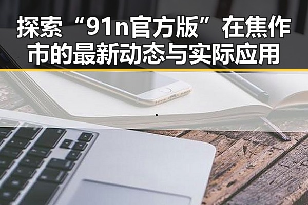 探索“91n官方版”在焦作市的最新动态与实际应用