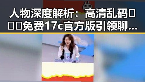人物深度解析：高清乱码🔞❌♋免费17c官方版引领聊城市成人内容新潮流